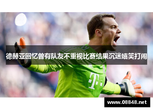 德赫亚回忆曾有队友不重视比赛结果沉迷嬉笑打闹