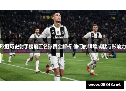 欧冠历史射手榜前五名球员全解析 他们的辉煌成就与影响力