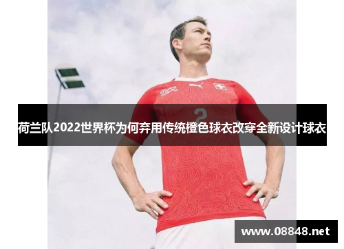 荷兰队2022世界杯为何弃用传统橙色球衣改穿全新设计球衣