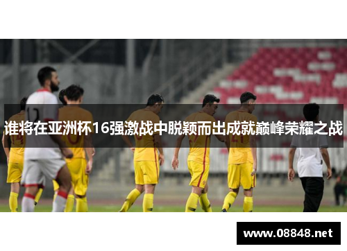 谁将在亚洲杯16强激战中脱颖而出成就巅峰荣耀之战