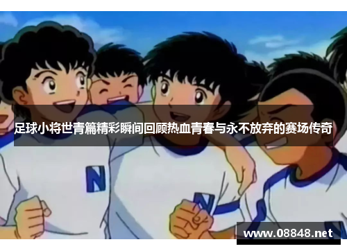 足球小将世青篇精彩瞬间回顾热血青春与永不放弃的赛场传奇